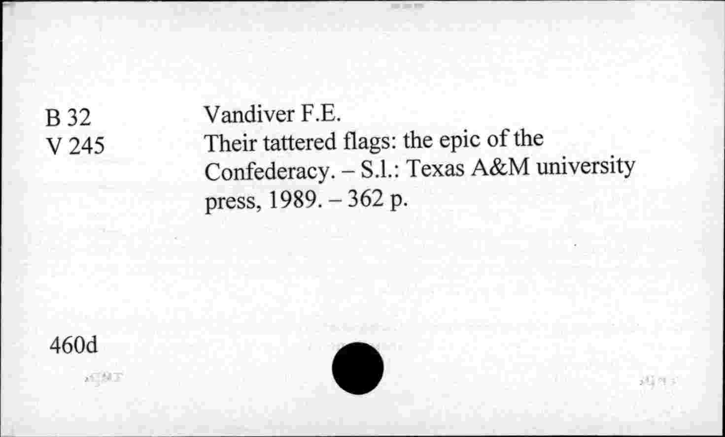 ﻿B 32 V245	Vandiver F.E. Their tattered flags: the epic of the Confederacy. - S.I.: Texas A&M university press, 1989. - 362 p.
460d